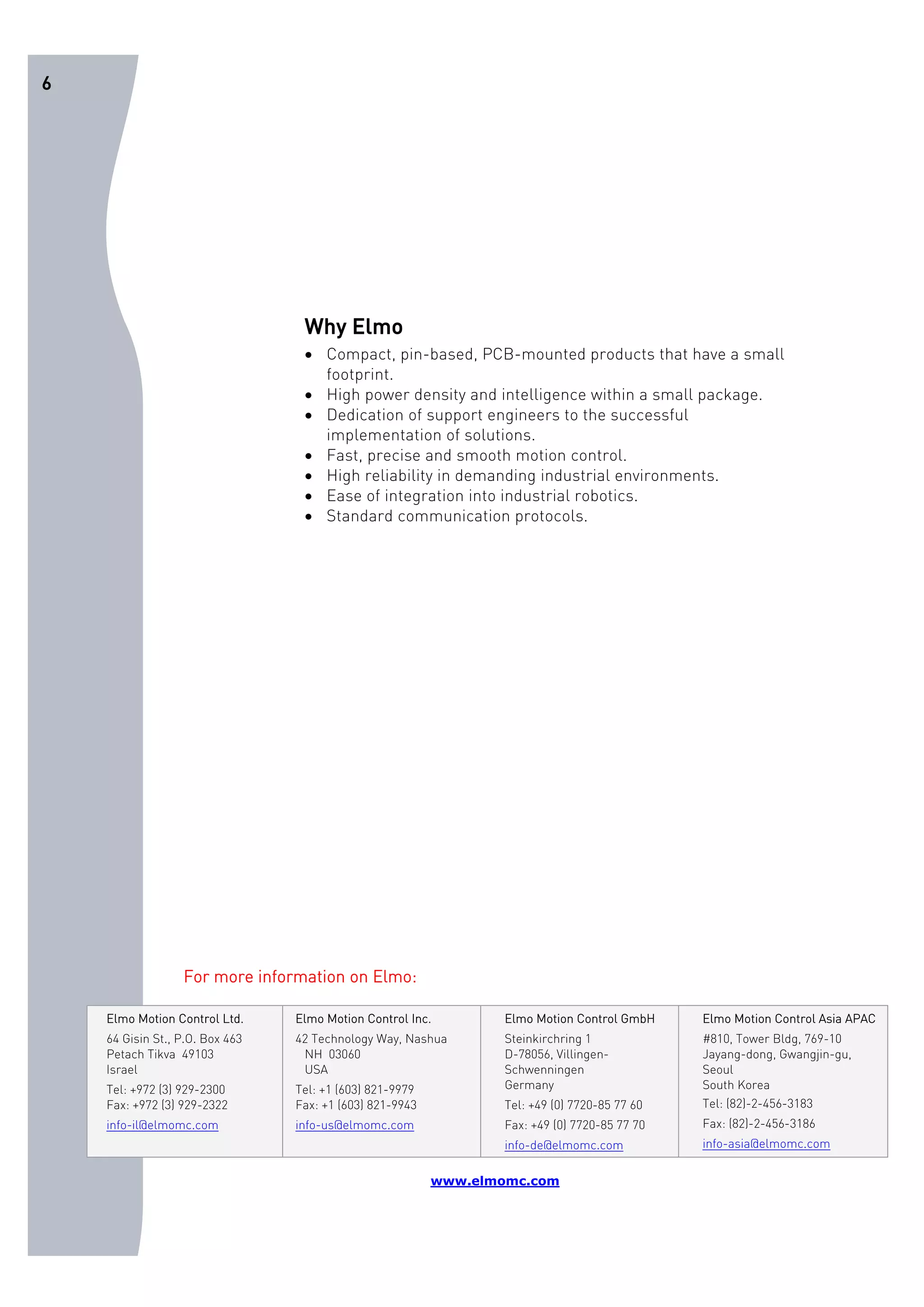 6 
Why Elmo 
• Compact, pin-based, PCB-mounted products that have a small 
footprint. 
• High power density and intelligence within a small package. 
• Dedication of support engineers to the successful 
implementation of solutions. 
• Fast, precise and smooth motion control. 
• High reliability in demanding industrial environments. 
• Ease of integration into industrial robotics. 
• Standard communication protocols. 
For more information on Elmo: 
Elmo Motion Control Ltd. 
64 Gisin St., P.O. Box 463 
Petach Tikva 49103 
Israel 
Tel: +972 (3) 929-2300 
Fax: +972 (3) 929-2322 
info-il@elmomc.com 
Elmo Motion Control Inc. 
42 Technology Way, Nashua 
NH 03060 
USA 
Tel: +1 (603) 821-9979 
Fax: +1 (603) 821-9943 
info-us@elmomc.com 
Elmo Motion Control GmbH 
Steinkirchring 1 
D-78056, Villingen- 
Schwenningen 
Germany 
Tel: +49 (0) 7720-85 77 60 
Fax: +49 (0) 7720-85 77 70 
info-de@elmomc.com 
Elmo Motion Control Asia APAC 
#810, Tower Bldg, 769-10 
Jayang-dong, Gwangjin-gu, 
Seoul 
South Korea 
Tel: (82)-2-456-3183 
Fax: (82)-2-456-3186 
info-asia@elmomc.com 
www.elmomc.com 
