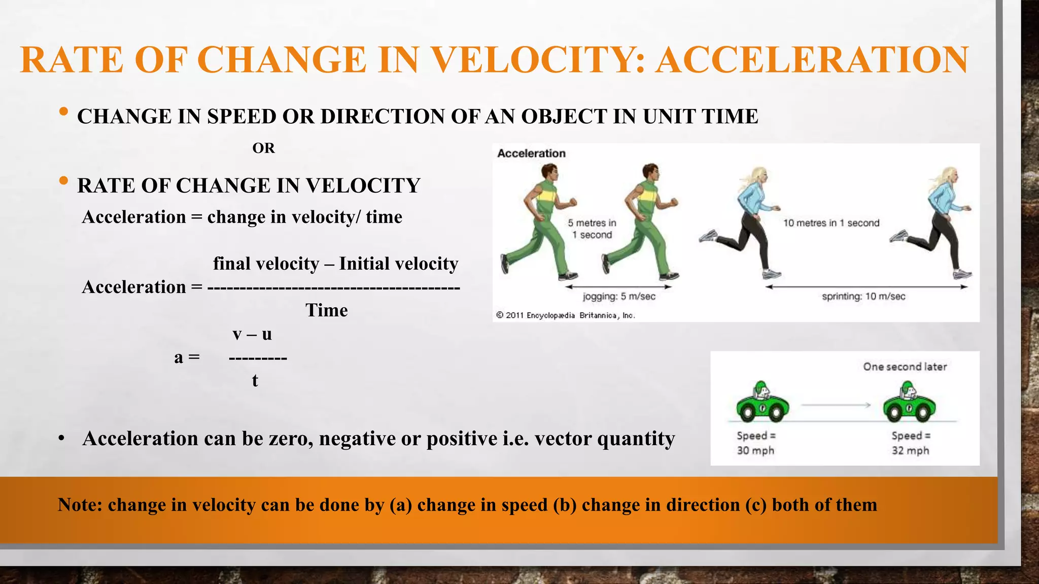RATE OF CHANGE IN VELOCITY: ACCELERATION
• CHANGE IN SPEED OR DIRECTION OF AN OBJECT IN UNIT TIME
OR
• RATE OF CHANGE IN VELOCITY
Acceleration = change in velocity/ time
final velocity – Initial velocity
Acceleration = ---------------------------------------
Time
v – u
a = ---------
t
• Acceleration can be zero, negative or positive i.e. vector quantity
Note: change in velocity can be done by (a) change in speed (b) change in direction (c) both of them
 