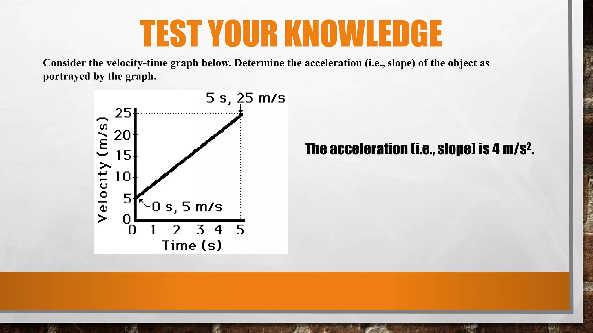 TEST YOUR KNOWLEDGE
Consider the velocity-time graph below. Determine the acceleration (i.e., slope) of the object as
portrayed by the graph.
The acceleration (i.e., slope) is 4 m/s2.
 