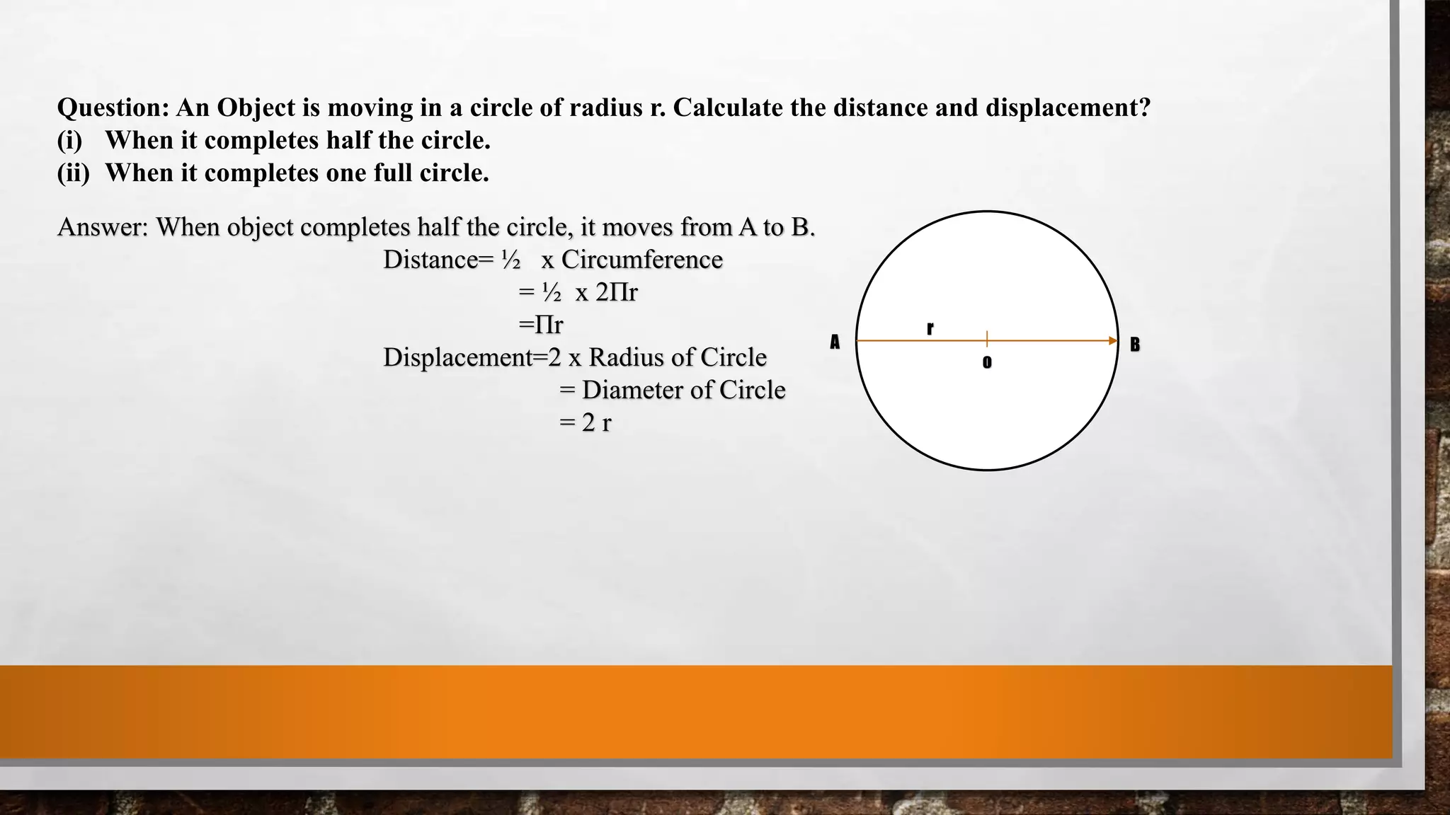 Question: An Object is moving in a circle of radius r. Calculate the distance and displacement?
(i) When it completes half the circle.
(ii) When it completes one full circle.
Answer: When object completes half the circle, it moves from A to B.
Distance= ½ x Circumference
= ½ x 2Πr
=Πr
Displacement=2 x Radius of Circle
= Diameter of Circle
= 2 r
A B
r
o
 