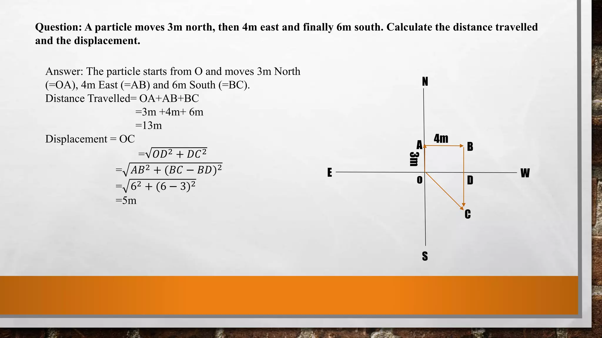 Question: A particle moves 3m north, then 4m east and finally 6m south. Calculate the distance travelled
and the displacement.
Answer: The particle starts from O and moves 3m North
(=OA), 4m East (=AB) and 6m South (=BC).
Distance Travelled= OA+AB+BC
=3m +4m+ 6m
=13m
Displacement = OC
= 𝑂𝐷2 + 𝐷𝐶2
= 𝐴𝐵2 + (𝐵𝐶 − 𝐵𝐷)2
= 62 + (6 − 3)2
=5m
3m
4m
A B
C
Do
N
S
E W
 