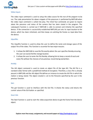 Get your 1st
class custom-writtenpaperwith10% off at http://writinghub.co.uk/
Explore more free essays, assignments, and research papers at http://writinghub.co.uk/
Video Input:
The video input command is used to setup the video source for the rest of the program to be
run. The code presentation for above snippets of the processes is performed by MATLAB when
the video input command is called into play. The initial four commands are given to inquire
about the presence and status of the camera that has been stated in the program. The
subsequent function is carried out if MATLAB is able to connect and initialize the specified
device. If the connection is successfully established MATLAB just sets its input location to the
device, which has been initialized, and then keeps on catching the frames as input data from
the device.
Uiputfile:
The Uiputfile function is used to allow the user to define the name and storage space of the
output file of the video. This function is essential for two major reasons:
1. It allows the MATLAB to save the file exactly where the user specifies thereby ensuring
the user can easily find the storage location.
2. It allows the user to name the file thereby allowing him to keep a record of each and
every file without the chances of any previous record being overwritten.
Aviobj:
The AVI object command is used to create an object file of the type AVI. The AVI file is a
standard video format with a predefined method of encryption. Therefore, a class file is already
present in MATLAB and the AVI object file defines an instance to create the AVI file in which the
motion is being stored. The object created is set to the filename specified by the user in the
previous function.
Get:
The get function is used to interface with the GUI file. It checks the status and returns the
current value of the GUI button as specified.
Start Vid:
The Start function is used to start the video acquisition device to get the frame from the device
object.
 
