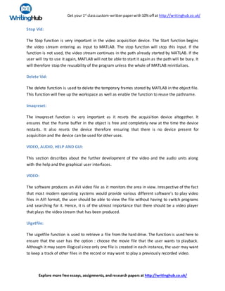 Get your 1st
class custom-writtenpaperwith10% off at http://writinghub.co.uk/
Explore more free essays, assignments, and research papers at http://writinghub.co.uk/
Stop Vid:
The Stop function is very important in the video acquisition device. The Start function begins
the video stream entering as input to MATLAB. The stop function will stop this input. If the
function is not used, the video stream continues in the path already started by MATLAB. If the
user will try to use it again, MATLAB will not be able to start it again as the path will be busy. It
will therefore stop the reusability of the program unless the whole of MATLAB reinitializes.
Delete Vid:
The delete function is used to delete the temporary frames stored by MATLAB in the object file.
This function will free up the workspace as well as enable the function to reuse the pathname.
Imaqreset:
The imaqreset function is very important as it resets the acquisition device altogether. It
ensures that the frame buffer in the object is free and completely new at the time the device
restarts. It also resets the device therefore ensuring that there is no device present for
acquisition and the device can be used for other uses.
VIDEO, AUDIO, HELP AND GUI:
This section describes about the further development of the video and the audio units along
with the help and the graphical user interfaces.
VIDEO:
The software produces an AVI video file as it monitors the area in view. Irrespective of the fact
that most modern operating systems would provide various different software's to play video
files in AVI format, the user should be able to view the file without having to switch programs
and searching for it. Hence, it is of the utmost importance that there should be a video player
that plays the video stream that has been produced.
Uigetfile:
The uigetfile function is used to retrieve a file from the hard drive. The function is used here to
ensure that the user has the option : choose the movie file that the user wants to playback.
Although it may seem illogical since only one file is created in each instance, the user may want
to keep a track of other files in the record or may want to play a previously recorded video.
 