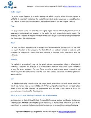 Get your 1st
class custom-writtenpaperwith10% off at http://writinghub.co.uk/
Explore more free essays, assignments, and research papers at http://writinghub.co.uk/
Audio player:
The audio player function is an audio playing file, which can play a host of audio signals in
MATLAB. It essentially initializes the audio file sent to it by the waveread or auread function
and creates an audio signal object which returns the number of bits each signal takes up.
Play:
The play function starts and runs the audio signal object created in the audio player function. It
plays each audio sample as provided in the audio file as it enters in the audio player. The
following are snippets of the play function of the audio player. It checks for any present errors
and if not, plays the audio sample.
HELP:
The help function is a prerequisite for any good software to ensure that the user can use each
and every function of the program. The help file of any software should be detailed with
examples or instructions about using the software to improve user's interaction with the
software.
Mdhelp:
The mdhelp is a completely new gui file which acts as a popup when called as a function. It
contains a static text box that acts as a frame in which there are instructions stored about how
to use the given software. The text frame contains a step-by-step guide to running and
interfacing with the software to help the user make various decisions about the options he
wants exercise.
GUI:
The modern operating systems allow for almost every program to run using visual icons and
Interfaces. Hence, most users would be put off from using software's that are completely text
based to run. MATLAB provides the programmer with MATLAB GUIDE which is a tool for
generating user interfaces for the programs.
MOTION DETECTION METHOD FOR REAL-TIME SURVEILLANCE
An integration of Optical Flow Method, Temporal Differencing Method and Double Background
Filtering (DBF) Method with Morphological Processing is represented. The main goal of this
algorithm is to separate the background interference and foreground information effectively
 