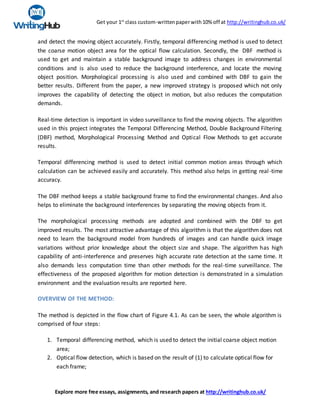 Get your 1st
class custom-writtenpaperwith10% off at http://writinghub.co.uk/
Explore more free essays, assignments, and research papers at http://writinghub.co.uk/
and detect the moving object accurately. Firstly, temporal differencing method is used to detect
the coarse motion object area for the optical flow calculation. Secondly, the DBF method is
used to get and maintain a stable background image to address changes in environmental
conditions and is also used to reduce the background interference, and locate the moving
object position. Morphological processing is also used and combined with DBF to gain the
better results. Different from the paper, a new improved strategy is proposed which not only
improves the capability of detecting the object in motion, but also reduces the computation
demands.
Real-time detection is important in video surveillance to find the moving objects. The algorithm
used in this project integrates the Temporal Differencing Method, Double Background Filtering
(DBF) method, Morphological Processing Method and Optical Flow Methods to get accurate
results.
Temporal differencing method is used to detect initial common motion areas through which
calculation can be achieved easily and accurately. This method also helps in getting real-time
accuracy.
The DBF method keeps a stable background frame to find the environmental changes. And also
helps to eliminate the background interferences by separating the moving objects from it.
The morphological processing methods are adopted and combined with the DBF to get
improved results. The most attractive advantage of this algorithm is that the algorithm does not
need to learn the background model from hundreds of images and can handle quick image
variations without prior knowledge about the object size and shape. The algorithm has high
capability of anti-interference and preserves high accurate rate detection at the same time. It
also demands less computation time than other methods for the real-time surveillance. The
effectiveness of the proposed algorithm for motion detection is demonstrated in a simulation
environment and the evaluation results are reported here.
OVERVIEW OF THE METHOD:
The method is depicted in the flow chart of Figure 4.1. As can be seen, the whole algorithm is
comprised of four steps:
1. Temporal differencing method, which is used to detect the initial coarse object motion
area;
2. Optical flow detection, which is based on the result of (1) to calculate optical flow for
each frame;
 