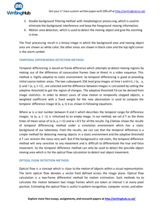 Get your 1st
class custom-writtenpaperwith10% off at http://writinghub.co.uk/
Explore more free essays, assignments, and research papers at http://writinghub.co.uk/
3. Double background filtering method with morphological processing, which is used to
eliminate the background interference and keep the foreground moving information;
4. Motion area detection, which is used to detect the moving object and give the alarming
in time.
The final processing result is a binary image in which the background area and moving object
area are shown as white color, the other areas are shown in black color and the top right corner
is the alarm symbol.
TEMPORAL DIFFERENCING DETECTION METHOD:
Temporal differencing is based on frame difference which attempts to detect moving regions by
making use of the difference of consecutive frames (two or three) in a video sequence. This
method is highly adaptive to static environment. So temporal differencing is good at providing
initial coarse motion areas. The two subsequent 256 level gray images at time t and t+1, I (x, y,
t) and I (x, y, t +1) , are selected and the difference between images is calculated by setting the
adaptive threshold to get the region of changes. The adaptive threshold Td can be derived from
image statistics. In order to detect cases of slow motion or temporally stopped objects, a
weighted coefficient with a fixed weight for the new observation is used to compute the
temporal difference image Id (x, y, t) d as shown in following equations:
Where w is a real number between 0 and 1 which describes the temporal range for difference
images. Ia (x, y, t -1) is initialized to an empty image. In our method, we set d T as the three
times of mean value of Ia (x, y, t +1) and w = 0.5 for all the results. Fig.2 below shows the results
of temporal differencing method under a simulation environment which has a static
background of our laboratory. From the results, we can see that the temporal difference is a
simple method for detecting moving objects in a static environment and the adaptive threshold
d T can restrain the noise very well. But if the background is not static, the temporal difference
method will very sensitive to any movement and is difficult to differentiate the true and false
movement. So the temporal difference method can only be used to detect the possible object
moving area which is for the optical flow calculation to detect real object movement.
OPTICAL FLOW DETECTION METHOD:
Optical flow is a concept which is close to the motion of objects within a visual representation.
The term optical flow denotes a vector field defined across the image plane. Optical flow
calculation is a two-frame differential method for motion estimation. Such methods try to
calculate the motion between two image frames which are taken at interval t at every pixel
position. Estimating the optical flow is useful in pattern recognition, computer vision, and other
 