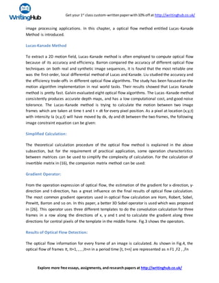 Get your 1st
class custom-writtenpaperwith10% off at http://writinghub.co.uk/
Explore more free essays, assignments, and research papers at http://writinghub.co.uk/
image processing applications. In this chapter, a optical flow method entitled Lucas-Kanade
Method is introduced.
Lucas-Kanade Method
To extract a 2D motion field, Lucas-Kanade method is often employed to compute optical flow
because of its accuracy and efficiency. Barron compared the accuracy of different optical flow
techniques on both real and synthetic image sequences, it is found that the most reliable one
was the first-order, local differential method of Lucas and Kanade. Liu studied the accuracy and
the efficiency trade-offs in different optical flow algorithms. The study has been focused on the
motion algorithm implementation in real world tasks. Their results showed that Lucas Kanade
method is pretty fast. Galvin evaluated eight optical flow algorithms. The Lucas-Kanade method
consistently produces accurate depth maps, and has a low computational cost, and good noise
tolerance. The Lucas-Kanade method is trying to calculate the motion between two image
frames which are taken at time t and t + dt for every pixel position. As a pixel at location (x,y,t)
with intensity Ia (x,y,t) will have moved by dx, dy and dt between the two frames, the following
image constraint equation can be given:
Simplified Calculation:
The theoretical calculation procedure of the optical flow method is explained in the above
subsection, but for the requirement of practical application, some operation characteristics
between matrices can be used to simplify the complexity of calculation. For the calculation of
invertible matrix in (16), the companion matrix method can be used:
Gradient Operator:
From the operation expression of optical flow, the estimation of the gradient for x-direction, y-
direction and t-direction, has a great influence on the final results of optical flow calculation.
The most common gradient operators used in optical flow calculation are Horn, Robert, Sobel,
Prewitt, Barron and so on. In this paper, a better 3D Sobel operator is used which was proposed
in [26]. This operator uses three different templates to do the convolution calculation for three
frames in a row along the directions of x, y and t and to calculate the gradient along three
directions for central pixels of the template in the middle frame. Fig.3 shows the operators.
Results of Optical Flow Detection:
The optical flow information for every frame of an image is calculated. As shown in Fig.4, the
optical flow of frames It, It+1, , , ,It+n in a period time [t, t+n] are represented as n F1 ,F2 , ,Fn
 