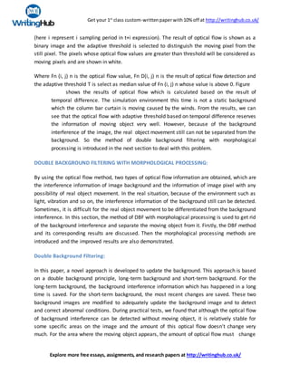 Get your 1st
class custom-writtenpaperwith10% off at http://writinghub.co.uk/
Explore more free essays, assignments, and research papers at http://writinghub.co.uk/
(here i represent i sampling period in t+i expression). The result of optical flow is shown as a
binary image and the adaptive threshold is selected to distinguish the moving pixel from the
still pixel. The pixels whose optical flow values are greater than threshold will be considered as
moving pixels and are shown in white.
Where Fn (i, j) n is the optical flow value, Fn D(i, j) n is the result of optical flow detection and
the adaptive threshold T is select as median value of Fn (i, j) n whose value is above 0. Figure
shows the results of optical flow which is calculated based on the result of
temporal difference. The simulation environment this time is not a static background
which the column bar curtain is moving caused by the winds. From the results, we can
see that the optical flow with adaptive threshold based on temporal difference reserves
the information of moving object very well. However, because of the background
interference of the image, the real object movement still can not be separated from the
background. So the method of double background filtering with morphological
processing is introduced in the next section to deal with this problem.
DOUBLE BACKGROUND FILTERING WITH MORPHOLOGICAL PROCESSING:
By using the optical flow method, two types of optical flow information are obtained, which are
the interference information of image background and the information of image pixel with any
possibility of real object movement. In the real situation, because of the environment such as
light, vibration and so on, the interference information of the background still can be detected.
Sometimes, it is difficult for the real object movement to be differentiated from the background
interference. In this section, the method of DBF with morphological processing is used to get rid
of the background interference and separate the moving object from it. Firstly, the DBF method
and its corresponding results are discussed. Then the morphological processing methods are
introduced and the improved results are also demonstrated.
Double Background Filtering:
In this paper, a novel approach is developed to update the background. This approach is based
on a double background principle, long-term background and short-term background. For the
long-term background, the background interference information which has happened in a long
time is saved. For the short-term background, the most recent changes are saved. These two
background images are modified to adequately update the background image and to detect
and correct abnormal conditions. During practical tests, we found that although the optical flow
of background interference can be detected without moving object, it is relatively stable for
some specific areas on the image and the amount of this optical flow doesn't change very
much. For the area where the moving object appears, the amount of optical flow must change
 