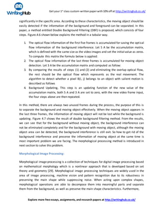 Get your 1st
class custom-writtenpaperwith10% off at http://writinghub.co.uk/
Explore more free essays, assignments, and research papers at http://writinghub.co.uk/
significantly in the specific area. According to these characteristics, the moving object should be
easily detected if the information of the background and foreground can be separated. In this
paper, a method entitled Double Background Filtering (DBF) is proposed, which consists of four
steps. Figure.4.6 shown below explains the method in a tabular way.
1. The optical flow information of the first five frames is accumulated for saving the optical
flow information of the background interference. Let 5 A be the accumulation matrix,
which is defined with the same size as the video images and set the initial value as zeros.
To compute this matrix the formula below is applied:
2. The optical flow information of the last three frames is accumulated for moving object
detection. Let 3 A be the accumulation matrix and computed as follow:
3. By comparing the results of steps (1) and (2) and eliminating the overlap optical flow,
the rest should be the optical flow which represents as the real movement. The
algorithm to detect whether a pixel B(i, j) belongs to an object with salient motion is
described as follows
4. Background Updating, This step is an updating function of the new value of the
accumulation matrix, both 5 A and 3 A are set to zero, with the new video frame input,
the four steps above are then repeated.
In this method, there are always two unused frames during the process, the purpose of this is
to separate the background and moving object effectively. When the moving object appears in
the last three frames, the information of moving object will not be lost while the background is
updating. Figure 4.7 shows the result of double background filtering method. From the results,
we can see that for the background without moving object, the background interference can
not be eliminated completely and for the background with moving object, although the moving
object area can be detected, the background interference is still exit. So how to get rid of the
background interference and preserve the information of moving object at the same time is
most important problem we are facing. The morphological processing method is introduced in
next section to solve this problem.
Morphological Image Processing:
Morphological image processing is a collection of techniques for digital image processing based
on mathematical morphology which is a nonlinear approach that is developed based on set
theory and geometry [29]. Morphological image processing techniques are widely used in the
area of image processing, machine vision and pattern recognition due to its robustness in
preserving the main shape while suppressing noise. When acting upon complex shapes,
morphological operations are able to decompose them into meaningful parts and separate
them from the background, as well as preserve the main shape characteristics. Furthermore,
 