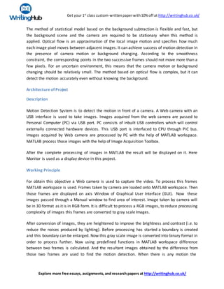 Get your 1st
class custom-writtenpaperwith10% off at http://writinghub.co.uk/
Explore more free essays, assignments, and research papers at http://writinghub.co.uk/
The method of statistical model based on the background subtraction is flexible and fast, but
the background scene and the camera are required to be stationary when this method is
applied. Optical flow is an approximation of the local image motion and specifies how much
each image pixel moves between adjacent images. It can achieve success of motion detection in
the presence of camera motion or background changing. According to the smoothness
constraint, the corresponding points in the two successive frames should not move more than a
few pixels. For an uncertain environment, this means that the camera motion or background
changing should be relatively small. The method based on optical flow is complex, but it can
detect the motion accurately even without knowing the background.
Architecture of Project
Description
Motion Detection System is to detect the motion in front of a camera. A Web camera with an
USB interface is used to take images. Images acquired from the web camera are passed to
Personal Computer (PC) via USB port. PC consists of inbuilt USB controllers which will control
externally connected hardware devices. This USB port is interfaced to CPU through PIC bus.
Images acquired by Web camera are processed by PC with the help of MATLAB workspace.
MATLAB process those images with the help of Image Acquisition Toolbox.
After the complete processing of images in MATLAB the result will be displayed on it. Here
Monitor is used as a display device in this project.
Working Principle
For obtain this objective a Web camera is used to capture the video. To process this frames
MATLAB workspace is used. Frames taken by camera are loaded onto MATLAB workspace. Then
those frames are displayed on axis Window of Graphical User Interface (GUI). Now these
images passed through a Manual window to find area of interest. Image taken by camera will
be in 3D format as it is in RGB form. It is difficult to process a RGB images, to reduce processing
complexity of images this frames are converted to gray scaleImages.
After conversion of images, they are heightened to improve the brightness and contrast (i.e. to
reduce the noises produced by lighting). Before processing has started a boundary is created
and this boundary can be enlarged. Now this gray scale image is converted into binary format in
order to process further. Now using predefined functions in MATLAB workspace difference
between two frames is calculated. And the resultant images obtained by the difference from
those two frames are used to find the motion detection. When there is any motion the
 