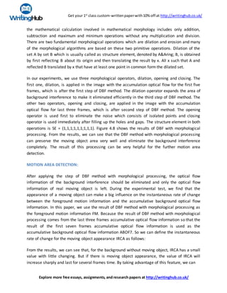 Get your 1st
class custom-writtenpaperwith10% off at http://writinghub.co.uk/
Explore more free essays, assignments, and research papers at http://writinghub.co.uk/
the mathematical calculation involved in mathematical morphology includes only addition,
subtraction and maximum and minimum operations without any multiplication and division.
There are two fundamental morphological operations which are dilation and erosion and many
of the morphological algorithms are based on these two primitive operations. Dilation of the
set A by set B which is usually called as structure element, denoted by A&Aring; B, is obtained
by first reflecting B about its origin and then translating the result by x. All x such that A and
reflected B translated by x that have at least one point in common form the dilated set.
In our experiments, we use three morphological operators, dilation, opening and closing. The
first one, dilation, is applied in the image with the accumulation optical flow for the first five
frames, which is after the first step of DBF method. The dilation operator expands the area of
background interference to make it eliminated efficiently in the third step of DBF method. The
other two operators, opening and closing, are applied in the image with the accumulation
optical flow for last three frames, which is after second step of DBF method. The opening
operator is used first to eliminate the noise which consists of isolated points and closing
operator is used immediately after filling up the holes and gaps. The structure element in both
operations is SE = {1,1,1;1,1,1;1,1,1}. Figure 4.8 shows the results of DBF with morphological
processing. From the results, we can see that the DBF method with morphological processing
can preserve the moving object area very well and eliminate the background interference
completely. The result of this processing can be very helpful for the further motion area
detection.
MOTION AREA DETECTION:
After applying the step of DBF method with morphological processing, the optical flow
information of the background interference should be eliminated and only the optical flow
information of real moving object is left. During the experimental test, we find that the
appearance of a moving object can make a big influence on the instantaneous rate of change
between the foreground motion information and the accumulative background optical flow
information. In this paper, we use the result of DBF method with morphological processing as
the foreground motion information FM. Because the result of DBF method with morphological
processing comes from the last three frames accumulative optical flow information so that the
result of the first seven frames accumulative optical flow information is used as the
accumulative background optical flow information ABOF7. So we can define the instantaneous
rate of change for the moving object appearance IRCA as follows:
From the results, we can see that, for the background without moving object, IRCA has a small
value with little changing. But if there is moving object appearance, the value of IRCA will
increase sharply and last for several frames time. By taking advantage of this feature, we can
 