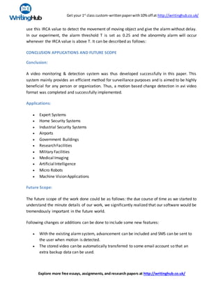 Get your 1st
class custom-writtenpaperwith10% off at http://writinghub.co.uk/
Explore more free essays, assignments, and research papers at http://writinghub.co.uk/
use this IRCA value to detect the movement of moving object and give the alarm without delay.
In our experiment, the alarm threshold T is set as 0.25 and the abnormity alarm will occur
whenever the IRCA value is above T. It can be described as follows:
CONCLUSION APPLICATIONS AND FUTURE SCOPE
Conclusion:
A video monitoring & detection system was thus developed successfully in this paper. This
system mainly provides an efficient method for surveillance purposes and is aimed to be highly
beneficial for any person or organization. Thus, a motion based change detection in avi video
format was completed and successfully implemented.
Applications:
 Expert Systems
 Home Security Systems
 Industrial Security Systems
 Airports
 Government Buildings
 ResearchFacilities
 Military Facilities
 Medical Imaging
 Artificial Intelligence
 Micro Robots
 Machine VisionApplications
Future Scope:
The future scope of the work done could be as follows: the due course of time as we started to
understand the minute details of our work, we significantly realized that our software would be
tremendously important in the future world.
Following changes or additions can be done to include some new features:
 With the existing alarmsystem, advancement can be included and SMS can be sent to
the user when motion is detected.
 The stored video can be automatically transferred to some email account so that an
extra backup data can be used.
 