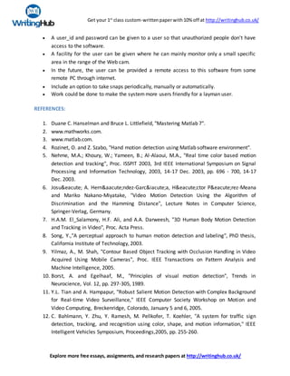 Get your 1st
class custom-writtenpaperwith10% off at http://writinghub.co.uk/
Explore more free essays, assignments, and research papers at http://writinghub.co.uk/
 A user_id and password can be given to a user so that unauthorized people don't have
access to the software.
 A facility for the user can be given where he can mainly monitor only a small specific
area in the range of the Web cam.
 In the future, the user can be provided a remote access to this software from some
remote PC through internet.
 Include an option to take snaps periodically, manually or automatically.
 Work could be done to make the systemmore users friendly for a layman user.
REFERENCES:
1. Duane C. Hanselman and Bruce L. Littlefield, "Mastering Matlab 7".
2. www.mathworks.com.
3. www.matlab.com.
4. Rozinet, O. and Z. Szabo, "Hand motion detection using Matlab software environment".
5. Nehme, M.A.; Khoury, W.; Yameen, B.; Al-Alaoui, M.A., "Real time color based motion
detection and tracking", Proc. ISSPIT 2003, 3rd IEEE International Symposium on Signal
Processing and Information Technology, 2003, 14-17 Dec. 2003, pp. 696 - 700, 14-17
Dec. 2003.
6. Josu&eacute; A. Hern&aacute;ndez-Garc&iacute;a, H&eacute;ctor P&eacute;rez-Meana
and Mariko Nakano-Miyatake, "Video Motion Detection Using the Algorithm of
Discrimination and the Hamming Distance", Lecture Notes in Computer Science,
Springer-Verlag, Germany.
7. H.A.M. El_Salamony, H.F. Ali, and A.A. Darweesh, "3D Human Body Motion Detection
and Tracking in Video", Proc. Acta Press.
8. Song, Y.,"A perceptual approach to human motion detection and labeling", PhD thesis,
California Institute of Technology, 2003.
9. Yilmaz, A., M. Shah, "Contour Based Object Tracking with Occlusion Handling in Video
Acquired Using Mobile Cameras", Proc. IEEE Transactions on Pattern Analysis and
Machine Intelligence, 2005.
10. Borst, A. and Egelhaaf, M., "Principles of visual motion detection", Trends in
Neurocience, Vol. 12, pp. 297-305, 1989.
11. Y.L. Tian and A. Hampapur, "Robust Salient Motion Detection with Complex Background
for Real-time Video Surveillance," IEEE Computer Society Workshop on Motion and
Video Computing, Breckenridge, Colorado, January 5 and 6, 2005.
12. C. Bahlmann, Y. Zhu, Y. Ramesh, M. Pellkofer, T. Koehler, "A system for traffic sign
detection, tracking, and recognition using color, shape, and motion information," IEEE
Intelligent Vehicles Symposium, Proceedings,2005, pp. 255-260.
 
