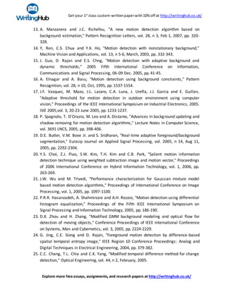 Get your 1st
class custom-writtenpaperwith10% off at http://writinghub.co.uk/
Explore more free essays, assignments, and research papers at http://writinghub.co.uk/
13. A. Manzanera and J.C. Richefeu, "A new motion detection algorithm based on
background estimation," Pattern Recognition Letters, vol. 28, n 3, Feb 1, 2007, pp. 320-
328.
14. Y, Ren, C.S. Chua and Y.K. Ho, "Motion detection with nonstationary background,"
Machine Vision and Applications, vol. 13, n 5-6, March, 2003, pp. 332-343.
15. J. Guo, D. Rajan and E.S. Chng, "Motion detection with adaptive background and
dynamic thresholds," 2005 Fifth International Conference on Information,
Communications and Signal Processing, 06-09 Dec. 2005, pp.41-45.
16. A. Elnagar and A. Basu, "Motion detection using background constraints," Pattern
Recognition, vol. 28, n 10, Oct, 1995, pp. 1537-1554.
17. J.F. Vazquez, M. Mazo, J.L. Lazaro, C.A. Luna, J. Urefla, J.J. Garcia and E. Guillan,
"Adaptive threshold for motion detection in outdoor environment using computer
vision," Proceedings of the IEEE International Symposium on Industrial Electronics, 2005.
ISIE 2005,vol. 3, 20-23 June 2005, pp.1233-1237.
18. P. Spagnolo, T. D'Orazio, M. Leo and A. Distante, "Advances in background updating and
shadow removing for motion detection algorithms," Lecture Notes in Computer Science,
vol. 3691 LNCS, 2005, pp. 398-406.
19. D.E. Butler, V.M. Bove Jr. and S. Sridharan, "Real-time adaptive foreground/background
segmentation," Eurasip Journal on Applied Signal Processing, vol. 2005, n 14, Aug 11,
2005, pp. 2292-2304.
20. Y.S. Choi, Z.J. Piao, S.W. Kim, T.H. Kim and C.B. Park, "Salient motion information
detection technique using weighted subtraction image and motion vector," Proceedings
of 2006 International Conference on Hybrid Information Technology, vol. 1, 2006, pp.
263-269.
21. J.W. Wu and M. Trivedi, "Performance characterization for Gaussian mixture model
based motion detection algorithms," Proceedings of International Conference on Image
Processing, vol. 1, 2005, pp. 1097-1100.
22. P.R.R. Hasanzadeh, A. Shahmirzaie and A.H. Rezaie, "Motion detection using differential
histogram equalization," Proceedings of the Fifth IEEE International Symposium on
Signal Processing and Information Technology, 2005, pp. 186-190.
23. D.X. Zhou and H. Zhang, "Modified GMM background modeling and optical flow for
detection of moving objects," Conference Proceedings of IEEE International Conference
on Systems, Man and Cybernetics, vol. 3, 2005, pp. 2224-2229.
24. G. Jing, C.E. Siong and D. Rajan, "Foreground motion detection by difference-based
spatial temporal entropy image," IEEE Region 10 Conference Proceedings: Analog and
Digital Techniques in Electrical Engineering, 2004, pp. 379-382.
25. C.C. Chang, T.L. Chia and C.K. Yang, "Modified temporal difference method for change
detection," Optical Engineering, vol. 44, n 2, February, 2005.
 
