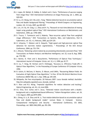 Get your 1st
class custom-writtenpaperwith10% off at http://writinghub.co.uk/
Explore more free essays, assignments, and research papers at http://writinghub.co.uk/
26. J. Lopez, M. Markel, N. Siddiqi, G. Gebert and J. Evers, "Performance of passive ranging
from image flow," IEEE International Conference on Image Processing, vol. 1, 2003, pp.
929-932.
27. N. Lu, J.H. Wang, Q.H. Wu and L. Yang, "Motion detection based on accumulative optical
flow and double background filtering," Proceedings of World Congress on Engineering,
London, UK, 2-4 July, 2007, pp.602-607.
28. J. Lin, J.H. Xu, W. Cong, L.L. Zhou and H. Yu, "Research on real-time detection of moving
target using gradient optical flow," IEEE International Conference on Mechatronics and
Automation, 2005, pp. 1796-1801.
29. E. Trucco, T. Tommasini and V, Roberto, "Near-recursive optical flow from weighted
image differences," IEEE Transactions on Systems, Man, and Cybernetics, Part B:
Cybernetics, vol. 35, n 1, February, 2005, pp.124-129.
30. H. Ishiyama, T. Okatani and K. Dequchi, "High-speed and high-precision optical flow
detection for real-time motion segmentation, " Proceedings of the SICE Annual
Conference, 2004, pp. 751-754.
31. L. Wixson, "Detecting salient motion by accumulating directionally-consistent flow," IEEE
Transactions on Pattern Analysis and Machine Intelligence, vol. 22, issue 8, Aug. 2000,
pp. 774-780.
32. J. Barron, D. Fleet and S. Beauchemin, "Performance of Optical Flow Techniques,"
International Journal of Computer Vision, vol. 12, n 1, 1994, pp. 42-77.
33. H. Liu, T. Hong, M. Herman and R. Chellappa, "Accuracy vs. Efficiency Trade-offs in
Optical Flow Algorithms," In the Proceeding of Europe Conference Of Computer Vision,
1996.
34. B. Galvin, B. McCane, K. Novins, D. Mason, and S.Mills, "Recovering Motion Fields: An
Evaluation of Eight Optical Flow Algorithms," In Proc. Of the 9th British Machine Vision
Conference (BMVC'98), vol. 1, Sep. 1998, pp. 195-204.
35. Wikipedia, the free encyclopedia. 20 February 2007. Lucas Kanade method. Available:
http://en.wikipedia.org/wiki/Lucas_Kanade_method
36. Y. Shan and R.S. Wang, "Improved algorithms for motion detection and tracking,"
Optical Engineering, vol. 45, n 6, June 2006.
37. H.J. Elias, O.U. Carlos and S. Jesus, "Detected motion classification with a double-
background and a neighborhood-based difference," Pattern Recognition Letters, vol. 24,
n 12, August, 2003, pp.2079-2092.
38. J. Zheng, B. Li, B. Zhou and W. Li, "Fast motion detection based on accumulative optical
flow and double background model," Lecture Notes in Computer Science,
Computational Intelligence and Security - International Conference, CIS 2005,
Proceedings, vol. 3802 LNAI,2005, pp. 291-296.
 