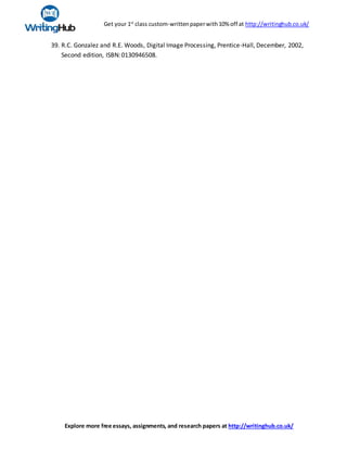 Get your 1st
class custom-writtenpaperwith10% off at http://writinghub.co.uk/
Explore more free essays, assignments, and research papers at http://writinghub.co.uk/
39. R.C. Gonzalez and R.E. Woods, Digital Image Processing, Prentice-Hall, December, 2002,
Second edition, ISBN:0130946508.
 