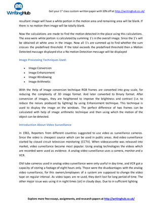 Get your 1st
class custom-writtenpaperwith10% off at http://writinghub.co.uk/
Explore more free essays, assignments, and research papers at http://writinghub.co.uk/
resultant image will have a white portion in the motion area and remaining area will be blank. If
there is no motion then image will be totally blank.
Now the calculations are made to find the motion detected in the place using this calculations.
The area were white portion is calculated by summing 1's in the overall image. Since the 1's will
be obtained at white area in the image. Now all 1's are summed up to find whether the sum
crosses the predefined threshold. If the total exceeds the predefined threshold then a Motion
Detected massage displayed else a No motion Detection message will be displayed
Image Processing Techniques Used:
 Image Conversion
 Image Enhancement
 Image Windowing
 Image Arithmetic
With the Help of Image conversion technique RGB frames are converted into gray scale, for
reducing the complexity of 3D image format. And later converted to Binary format. After
conversion of images, they are heightened to improve the brightness and contrast (i.e. to
reduce the noises produced by lighting) by using Enhancement technique. This technique is
used to display the image on the windows. The perfect difference of two frames can be
calculated with help of image arithmetic technique and then using which the motion of the
object can be detected.
Introduction About Video Surveillance
In 1965, Reporters from different countries suggested to use video as surveillance cameras.
Since the video is cheapest source which can be used in public areas. And video surveillance
started by closed circuit television monitoring (CCTV). When videocassette was released into
market, video surveillance became most popular. Using analog technologies the videos which
are recorded were used as evidence. A analog video surveillance uses a camera, monitor and a
VCR.
Old tube cameras used in analog video surveillance were only useful in day time, and VCR got a
capacity of storing a footage of eight hours only. Those were the disadvantages with the analog
video surveillance, for this owners/employees of a system are supposed to change the video
tape on regular interval. As video tapes are re-used, they don't lost for long period of time. The
other major issue was using it in night times (or) in cloudy days. Due to in sufficient lighting
 