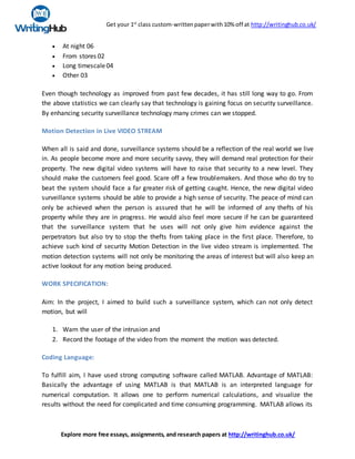 Get your 1st
class custom-writtenpaperwith10% off at http://writinghub.co.uk/
Explore more free essays, assignments, and research papers at http://writinghub.co.uk/
 At night 06
 From stores 02
 Long timescale04
 Other 03
Even though technology as improved from past few decades, it has still long way to go. From
the above statistics we can clearly say that technology is gaining focus on security surveillance.
By enhancing security surveillance technology many crimes can we stopped.
Motion Detection in Live VIDEO STREAM
When all is said and done, surveillance systems should be a reflection of the real world we live
in. As people become more and more security savvy, they will demand real protection for their
property. The new digital video systems will have to raise that security to a new level. They
should make the customers feel good. Scare off a few troublemakers. And those who do try to
beat the system should face a far greater risk of getting caught. Hence, the new digital video
surveillance systems should be able to provide a high sense of security. The peace of mind can
only be achieved when the person is assured that he will be informed of any thefts of his
property while they are in progress. He would also feel more secure if he can be guaranteed
that the surveillance system that he uses will not only give him evidence against the
perpetrators but also try to stop the thefts from taking place in the first place. Therefore, to
achieve such kind of security Motion Detection in the live video stream is implemented. The
motion detection systems will not only be monitoring the areas of interest but will also keep an
active lookout for any motion being produced.
WORK SPECIFICATION:
Aim: In the project, I aimed to build such a surveillance system, which can not only detect
motion, but will
1. Warn the user of the intrusion and
2. Record the footage of the video from the moment the motion was detected.
Coding Language:
To fulfill aim, I have used strong computing software called MATLAB. Advantage of MATLAB:
Basically the advantage of using MATLAB is that MATLAB is an interpreted language for
numerical computation. It allows one to perform numerical calculations, and visualize the
results without the need for complicated and time consuming programming. MATLAB allows its
 
