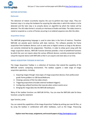 Get your 1st
class custom-writtenpaperwith10% off at http://writinghub.co.uk/
Explore more free essays, assignments, and research papers at http://writinghub.co.uk/
MOTION DETECTION:
Rationale:
The detection of motion essentially requires the user to perform two major steps. They are:
foremost step is to setup the hardware for acquiring the video data in which the motion is to be
detected and the later step is to actually device an algorithm by which the motion will be
detected. The AVI video format is actually an interleave of Audio and Video. The video stream is
stored or acquired as a series of frames occurring in an ordered sequence one after the other.
Acquisition Setup:
The MATLAB programming language is used to store data in the form of matrices. Therefore
MATLAB can provide quick interface with data matrices. The software provides for frame
acquisition from hardware devices such as web cams or digital cameras as long as the devices
are correctly initialized by the programmer. Therefore, in order to allow quick setup with the
image acquisition devices, MATLAB Function directory provides a host of predefined functions
by which the user can inquire about the various different devices currently connected and then
setup the required device with MATLAB so that it can acquire and store data at run time.
IMAGE ACQUISITION TOOLBOX IN MATLAB:
The Image Acquisition Toolbox is a collection of functions that extend the capability of the
MATLAB numeric computing environment. The toolbox supports a wide range of image
acquisition operations, including
1. Acquiring images through many types of image acquisition devices, from professional
grade frame grabbers to USB-basedWebcams.
2. Viewing a preview of the live video stream.
3. Triggering acquisitions (includes external hardware triggers).
4. Configuring callback functions that execute when certain events occur.
5. Bringing the image data into the MATLAB workspace.
Many of the toolbox functions are MATLAB M-files. You can view the MATLAB code for these
functions using the statement
type function_name
You can extend the capabilities of the Image Acquisition Toolbox by writing your own M-files, or
by using the toolbox in combination with other toolboxes, such as the Image Processing
 