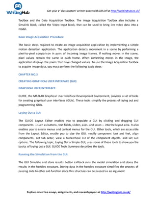 Get your 1st
class custom-writtenpaperwith10% off at http://writinghub.co.uk/
Explore more free essays, assignments, and research papers at http://writinghub.co.uk/
Toolbox and the Data Acquisition Toolbox. The Image Acquisition Toolbox also includes a
Simulink block, called the Video Input block, that can be used to bring live video data into a
model.
Basic Image Acquisition Procedure
The basic steps required to create an image acquisition application by implementing a simple
motion detection application. The application detects movement in a scene by performing a
pixel-to-pixel comparison in pairs of incoming image frames. If nothing moves in the scene,
pixel values remain the same in each frame. When something moves in the image, the
application displays the pixels that have changed values. To use the Image Acquisition Toolbox
to acquire image data, you must perform the following basic steps:
CHAPTER NO.3
CREATING GRAPHICAL USER INTERFACE (GUI)
GRAPHICAL USER INTERFACE:
GUIDE, the MATLAB Graphical User Interface Development Environment, provides a set of tools
for creating graphical user interfaces (GUIs). These tools simplify the process of laying out and
programming GUIs.
Laying Out a GUI:
The GUIDE Layout Editor enables you to populate a GUI by clicking and dragging GUI
components -- such as buttons, text fields, sliders, axes, and so on -- into the layout area. It also
enables you to create menus and context menus for the GUI. Other tools, which are accessible
from the Layout Editor, enable you to size the GUI, modify component look and feel, align
components, set tab order, view a hierarchical list of the component objects, and set GUI
options. The following topic, Laying Out a Simple GUI, uses some of these tools to show you the
basics of laying out a GUI. GUIDE Tools Summary describes the tools.
Running the Simulation from the GUI:
The GUI Simulate and store results button callback runs the model simulation and stores the
results in the handles structure. Storing data in the handles structure simplifies the process of
passing data to other sub function since this structure can be passed as an argument.
 