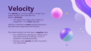 The velocity of a moving object is similar to its
speed, except it also describes the
object’s direction
• The speed of an object only contains a
magnitude - it’s a scalar quantity
Velocity is therefore a vector quantity because it
describes both magnitude and direction.
This means velocity can also have a negative value
• E.g. a ball thrown upwards at a velocity of 3
m/s comes down at a velocity –5 m/s, if
upwards is considered positive
• However, their speeds are still 3 m/s and 5
m/s respectively
Velocity
 