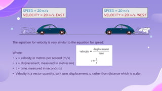 The equation for velocity is very similar to the equation for speed:
Where:
• v = velocity in metres per second (m/s)
• s = displacement, measured in metres (m)
• t = time, measured in seconds (s)
• Velocity is a vector quantity, so it uses displacement, s, rather than distance which is scalar.
 
