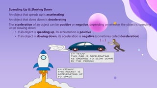 Speeding Up & Slowing Down
An object that speeds up is accelerating
An object that slows down is decelerating
The acceleration of an object can be positive or negative, depending on whether the object is speeding
up or slowing down
• If an object is speeding up, its acceleration is positive
• If an object is slowing down, its acceleration is negative (sometimes called deceleration)
 