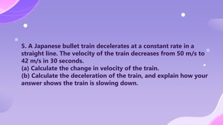 5. A Japanese bullet train decelerates at a constant rate in a
straight line. The velocity of the train decreases from 50 m/s to
42 m/s in 30 seconds.
(a) Calculate the change in velocity of the train.
(b) Calculate the deceleration of the train, and explain how your
answer shows the train is slowing down.
 
