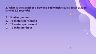 2. What is the speed of a bowling ball which travels down a 30 m
lane in 2.5 seconds?
A. 5 miles per hour
B. 75 meters per second
C. 12 meters per second
D. 12 miles per hour
 