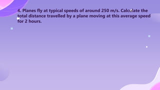 4. Planes fly at typical speeds of around 250 m/s. Calculate the
total distance travelled by a plane moving at this average speed
for 2 hours.
 