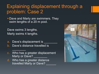  Dave and Marty are swimmers. They
swim lengths of a 20 m pool.
Dave swims 3 lengths.
Marty swims 4 lengths.
a. Dave’s displacement is ________
b. Dave’s distance travelled is
________
c. Who has a greater displacement
Marty or Dave? ________
d. Who has a greater distance
travelled Marty or Dave? ______
Explaining displacement through a
problem: Case 2
 