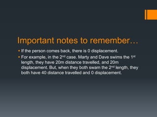 Important notes to remember…
 If the person comes back, there is 0 displacement.
 For example, in the 2nd case. Marty and Dave swims the 1st
length, they have 20m distance travelled, and 20m
displacement. But, when they both swam the 2nd length, they
both have 40 distance travelled and 0 displacement.
 