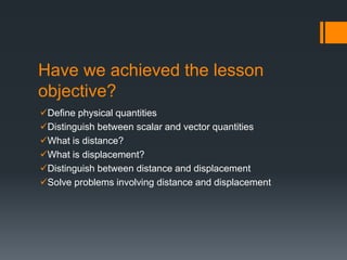 Have we achieved the lesson
objective?
Define physical quantities
Distinguish between scalar and vector quantities
What is distance?
What is displacement?
Distinguish between distance and displacement
Solve problems involving distance and displacement
 