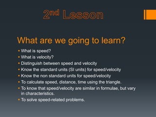What are we going to learn?
 What is speed?
 What is velocity?
 Distinguish between speed and velocity
 Know the standard units (SI units) for speed/velocity
 Know the non standard units for speed/velocity
 To calculate speed, distance, time using the triangle.
 To know that speed/velocity are similar in formulae, but vary
in characteristics.
 To solve speed-related problems.
 