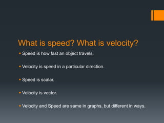 What is speed? What is velocity?
 Speed is how fast an object travels.
 Velocity is speed in a particular direction.
 Speed is scalar.
 Velocity is vector.
 Velocity and Speed are same in graphs, but different in ways.
 