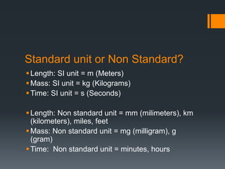 Standard unit or Non Standard?
Length: SI unit = m (Meters)
Mass: SI unit = kg (Kilograms)
Time: SI unit = s (Seconds)
Length: Non standard unit = mm (milimeters), km
(kilometers), miles, feet
Mass: Non standard unit = mg (milligram), g
(gram)
Time: Non standard unit = minutes, hours
 