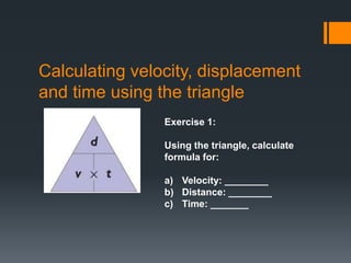 Calculating velocity, displacement
and time using the triangle
Exercise 1:
Using the triangle, calculate
formula for:
a) Velocity: ________
b) Distance: ________
c) Time: _______
 