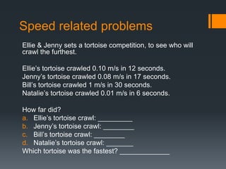 Speed related problems
Ellie & Jenny sets a tortoise competition, to see who will
crawl the furthest.
Ellie’s tortoise crawled 0.10 m/s in 12 seconds.
Jenny’s tortoise crawled 0.08 m/s in 17 seconds.
Bill’s tortoise crawled 1 m/s in 30 seconds.
Natalie’s tortoise crawled 0.01 m/s in 6 seconds.
How far did?
a. Ellie’s tortoise crawl: _________
b. Jenny’s tortoise crawl: ________
c. Bill’s tortoise crawl: ________
d. Natalie’s tortoise crawl: _______
Which tortoise was the fastest? _____________
 
