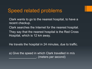 Speed related problems
Clark wants to go to the nearest hospital, to have a
recent checkup.
Clark searches the Internet for the nearest hospital.
They say that the nearest hospital is the Red Cross
Hospital, which is 12 km away.
He travels the hospital in 24 minutes, due to traffic.
a) Give the speed in which Clark travelled in m/s
________________. (meters per second)
 