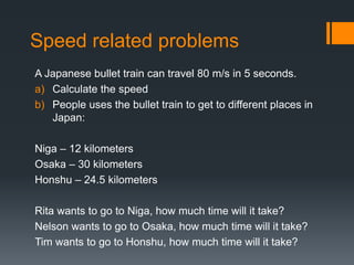 Speed related problems
A Japanese bullet train can travel 80 m/s in 5 seconds.
a) Calculate the speed
b) People uses the bullet train to get to different places in
Japan:
Niga – 12 kilometers
Osaka – 30 kilometers
Honshu – 24.5 kilometers
Rita wants to go to Niga, how much time will it take?
Nelson wants to go to Osaka, how much time will it take?
Tim wants to go to Honshu, how much time will it take?
 