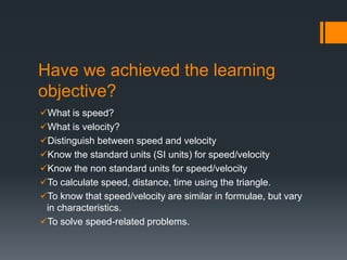Have we achieved the learning
objective?
What is speed?
What is velocity?
Distinguish between speed and velocity
Know the standard units (SI units) for speed/velocity
Know the non standard units for speed/velocity
To calculate speed, distance, time using the triangle.
To know that speed/velocity are similar in formulae, but vary
in characteristics.
To solve speed-related problems.
 