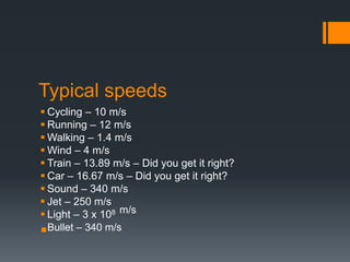 Typical speeds
 Cycling – 10 m/s
 Running – 12 m/s
 Walking – 1.4 m/s
 Wind – 4 m/s
 Train – 13.89 m/s – Did you get it right?
 Car – 16.67 m/s – Did you get it right?
 Sound – 340 m/s
 Jet – 250 m/s
 Light – 3 x 108 m/s
Bullet – 340 m/s
 