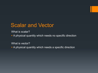 Scalar and Vector
What is scalar?
 A physical quantity which needs no specific direction
What is vector?
 A physical quantity which needs a specific direction
 