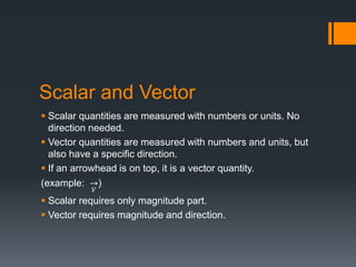 Scalar and Vector
 Scalar quantities are measured with numbers or units. No
direction needed.
 Vector quantities are measured with numbers and units, but
also have a specific direction.
 If an arrowhead is on top, it is a vector quantity.
(example:
𝑉
)
 Scalar requires only magnitude part.
 Vector requires magnitude and direction.
 