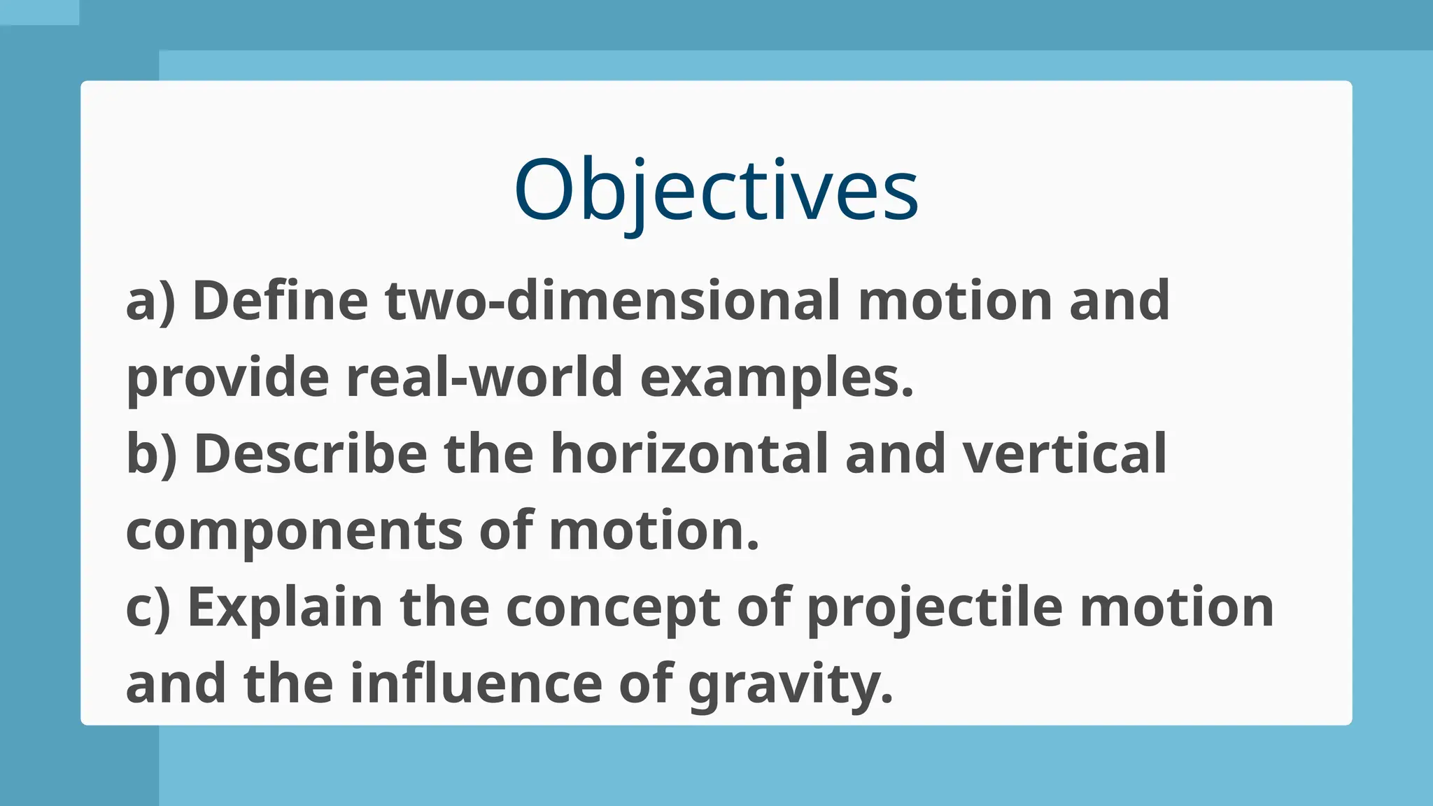 Objectives
a) Define two-dimensional motion and
provide real-world examples.
b) Describe the horizontal and vertical
components of motion.
c) Explain the concept of projectile motion
and the influence of gravity.