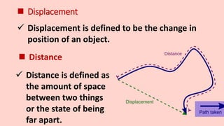  Displacement
 Displacement is defined to be the change in
position of an object.
 Distance
 Distance is defined as
the amount of space
between two things
or the state of being
far apart.
 