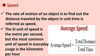  Speed
 The rate of motion of an object is to find out the
distance traveled by the object in unit time is
referred as speed.
 The SI unit of speed is
the metre per second,
but the most common
unit of speed in everyday
usage is the kilometre
per hour
 
