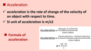  Acceleration
 acceleration is the rate of change of the velocity of
an object with respect to time.
 Formula of
acceleration
 SI unit of acceleration is m/s2
 