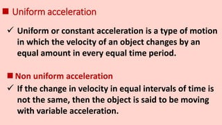  Uniform acceleration
 Uniform or constant acceleration is a type of motion
in which the velocity of an object changes by an
equal amount in every equal time period.
 If the change in velocity in equal intervals of time is
not the same, then the object is said to be moving
with variable acceleration.
 Non uniform acceleration
 