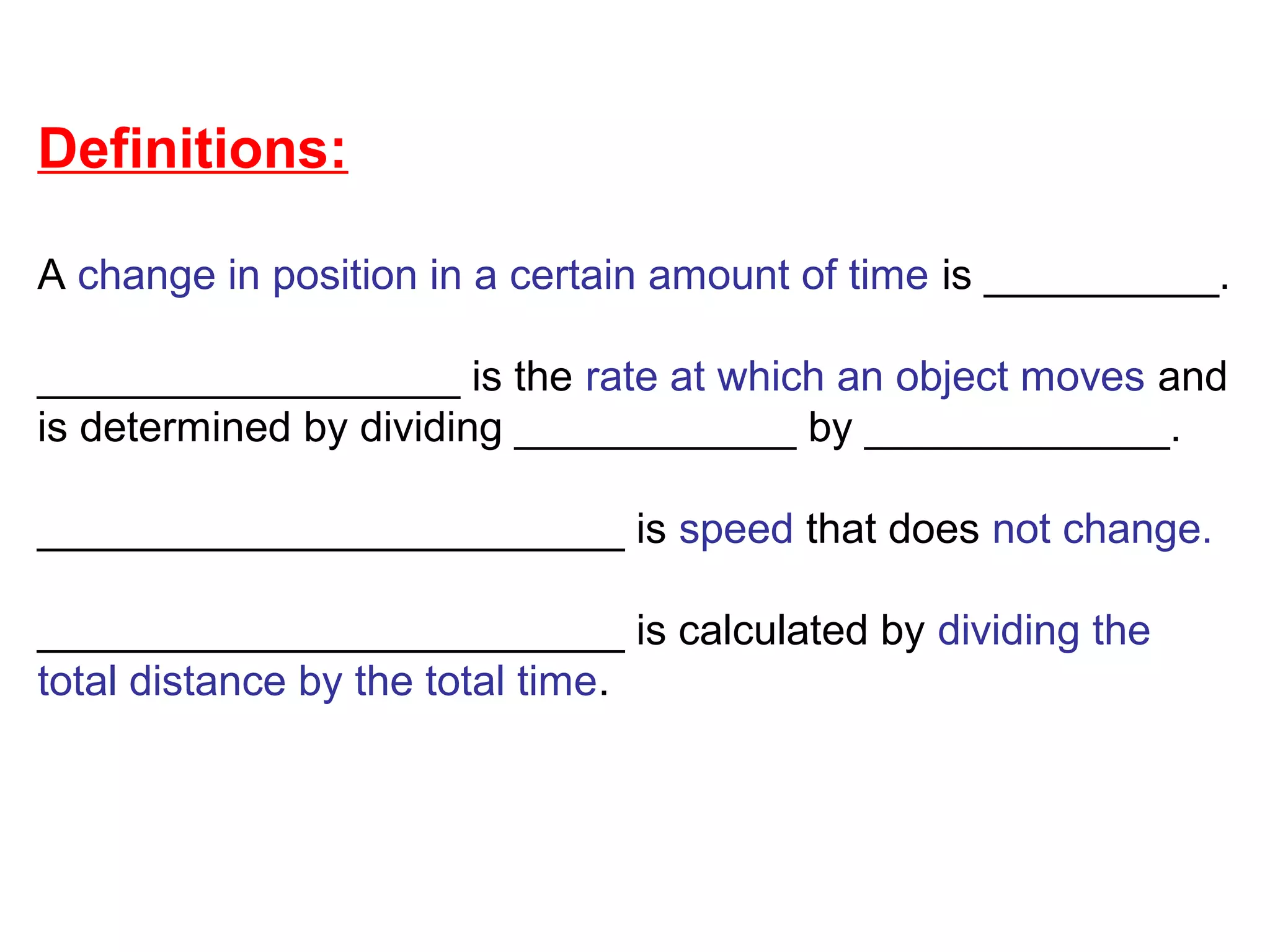 Definitions:
A change in position in a certain amount of time is __________.
__________________ is the rate at which an object moves and
is determined by dividing ____________ by _____________.
_________________________ is speed that does not change.
_________________________ is calculated by dividing the
total distance by the total time.
 